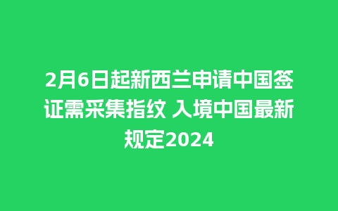 2月6日起新西兰申请中国签证需采集指纹 入境中国最新规定2024