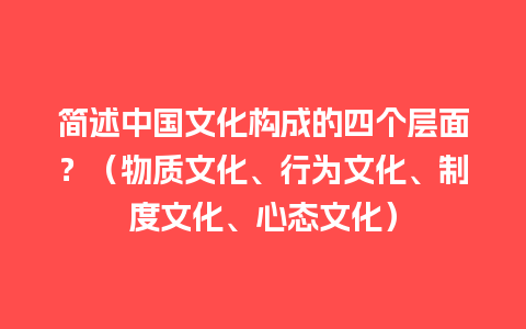 简述中国文化构成的四个层面？（物质文化、行为文化、制度文化、心态文化）