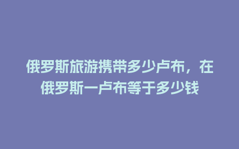 俄罗斯旅游携带多少卢布，在俄罗斯一卢布等于多少钱