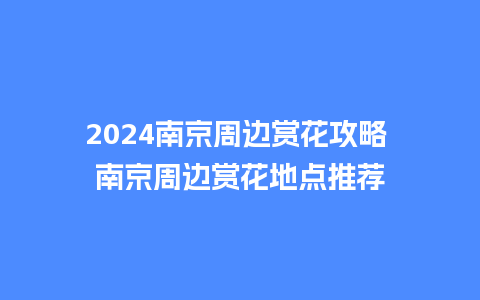 2024南京周边赏花攻略 南京周边赏花地点推荐