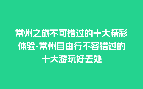 常州之旅不可错过的十大精彩体验-常州自由行不容错过的十大游玩好去处