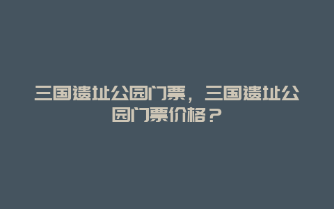 三国遗址公园门票，三国遗址公园门票价格？