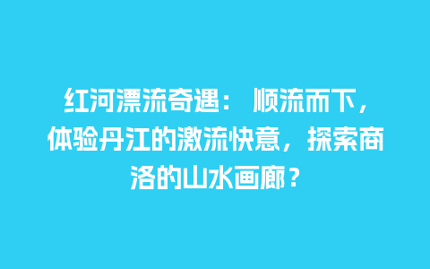 红河漂流奇遇： 顺流而下，体验丹江的激流快意，探索商洛的山水画廊？