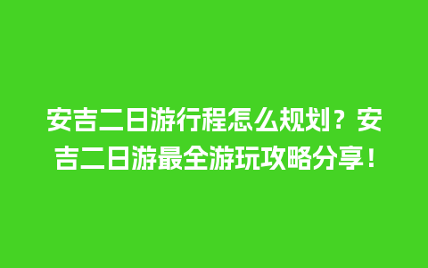 安吉二日游行程怎么规划？安吉二日游最全游玩攻略分享！