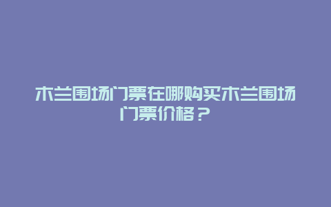 木兰围场门票在哪购买木兰围场门票价格？