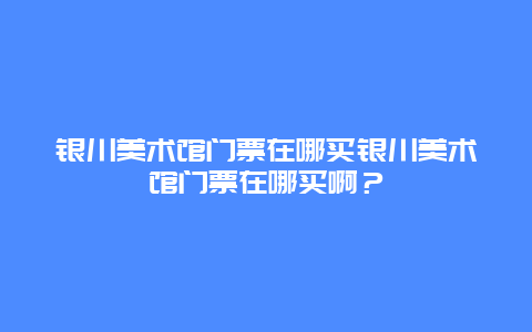 银川美术馆门票在哪买银川美术馆门票在哪买啊？