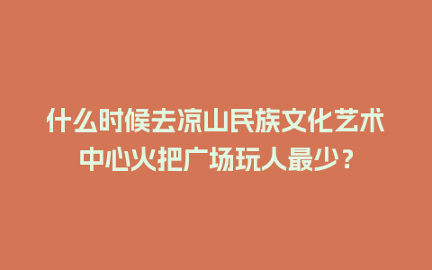 什么时候去凉山民族文化艺术中心火把广场玩人最少？