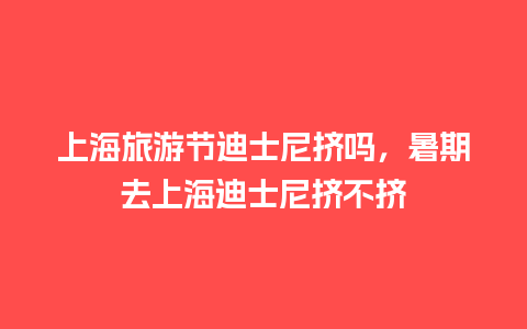 上海旅游节迪士尼挤吗，暑期去上海迪士尼挤不挤