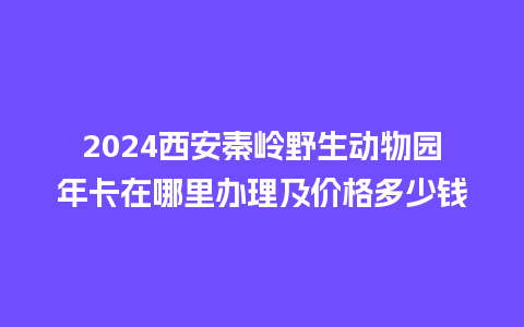 2024西安秦岭野生动物园年卡在哪里办理及价格多少钱