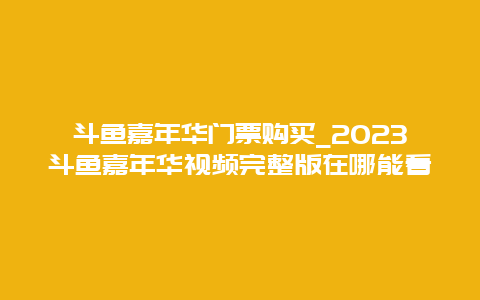 斗鱼嘉年华门票购买_2024斗鱼嘉年华视频完整版在哪能看