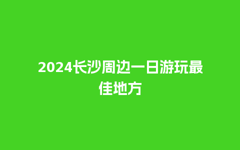 2024长沙周边一日游玩最佳地方