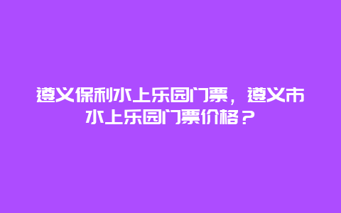 遵义保利水上乐园门票，遵义市水上乐园门票价格？