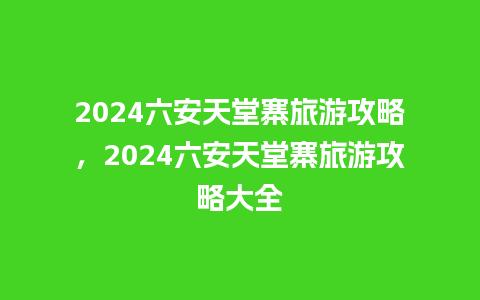 2024六安天堂寨旅游攻略，2024六安天堂寨旅游攻略大全