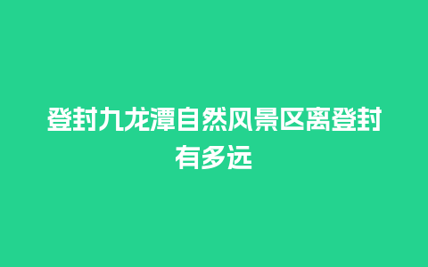 登封九龙潭自然风景区离登封有多远