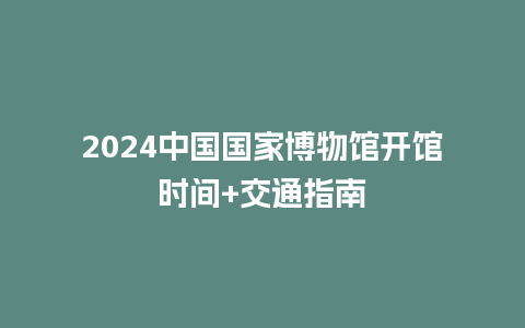 2024中国国家博物馆开馆时间+交通指南