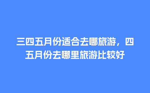 三四五月份适合去哪旅游，四五月份去哪里旅游比较好