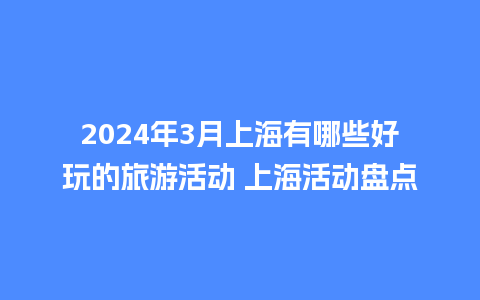 2024年3月上海有哪些好玩的旅游活动 上海活动盘点