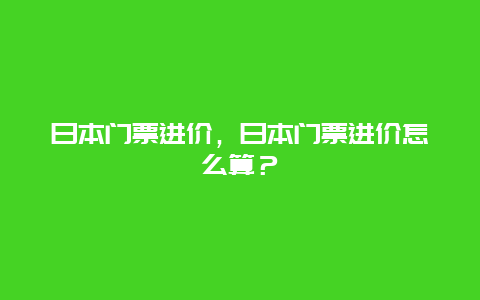 日本门票进价，日本门票进价怎么算？