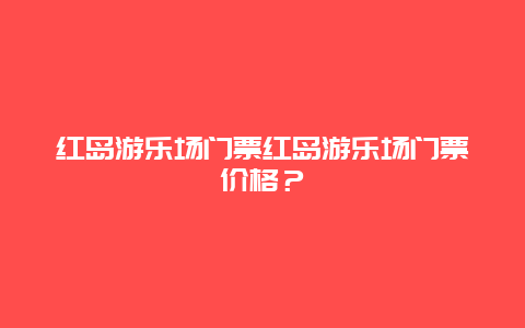 红岛游乐场门票红岛游乐场门票价格？