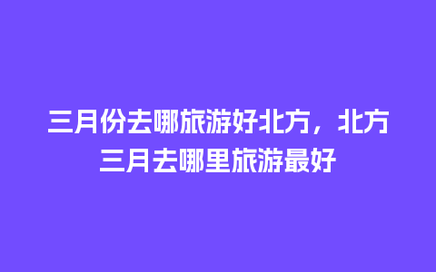 三月份去哪旅游好北方，北方三月去哪里旅游最好