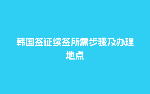 韩国签证续签所需步骤及办理地点