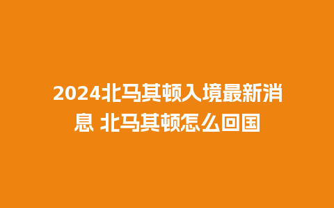 2024北马其顿入境最新消息 北马其顿怎么回国