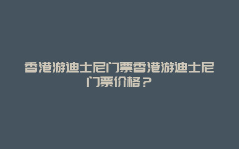 香港游迪士尼门票香港游迪士尼门票价格？