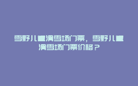 雪野儿童滑雪场门票，雪野儿童滑雪场门票价格？