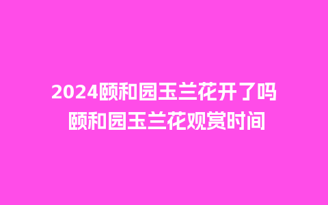 2024颐和园玉兰花开了吗 颐和园玉兰花观赏时间