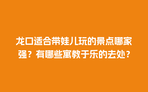 龙口适合带娃儿玩的景点哪家强？有哪些寓教于乐的去处？