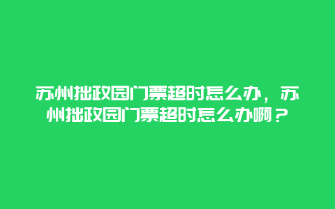 苏州拙政园门票超时怎么办，苏州拙政园门票超时怎么办啊？