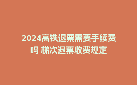 2024高铁退票需要手续费吗 梯次退票收费规定