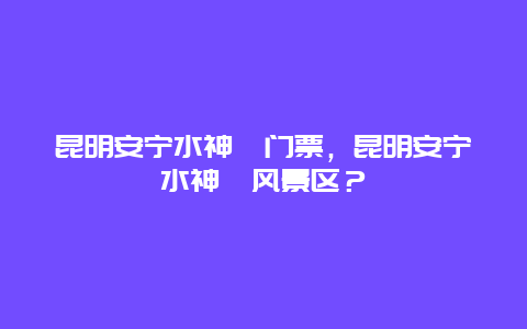 昆明安宁水神峤门票，昆明安宁水神峤风景区？