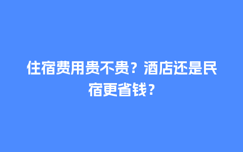 住宿费用贵不贵？酒店还是民宿更省钱？