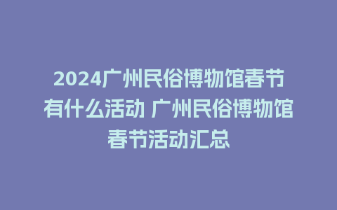 2024广州民俗博物馆春节有什么活动 广州民俗博物馆春节活动汇总