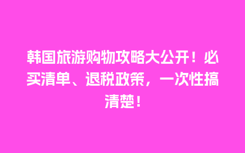 韩国旅游购物攻略大公开！必买清单、退税政策，一次性搞清楚！