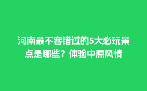 河南最不容错过的5大必玩景点是哪些？体验中原风情