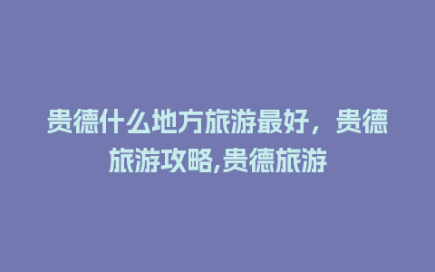 贵德什么地方旅游最好，贵德旅游攻略,贵德旅游