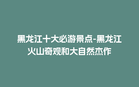 黑龙江十大必游景点-黑龙江火山奇观和大自然杰作