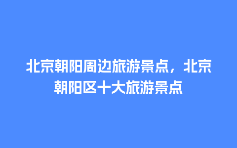 北京朝阳周边旅游景点，北京朝阳区十大旅游景点