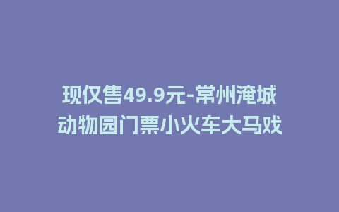 现仅售49.9元-常州淹城动物园门票小火车大马戏