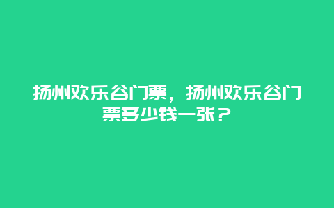 扬州欢乐谷门票，扬州欢乐谷门票多少钱一张？