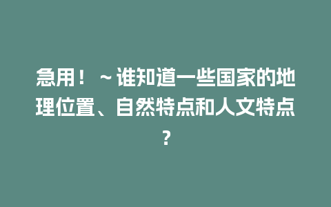 急用！～谁知道一些国家的地理位置、自然特点和人文特点？