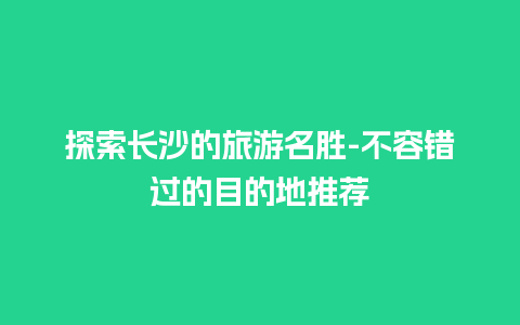 探索长沙的旅游名胜-不容错过的目的地推荐