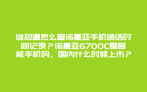 谁知道怎么查诺基亚手机通话时间记录？诺基亚6700C是智能手机吗，国内什么时候上市？