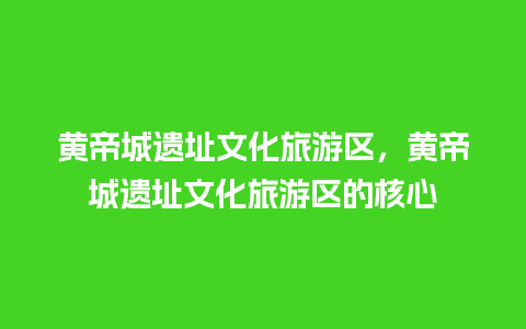 黄帝城遗址文化旅游区，黄帝城遗址文化旅游区的核心