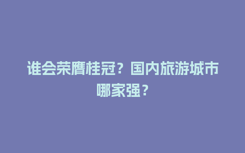 谁会荣膺桂冠？国内旅游城市哪家强？