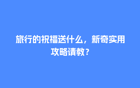 旅行的祝福送什么，新奇实用攻略请教？