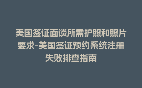 美国签证面谈所需护照和照片要求-美国签证预约系统注册失败排查指南