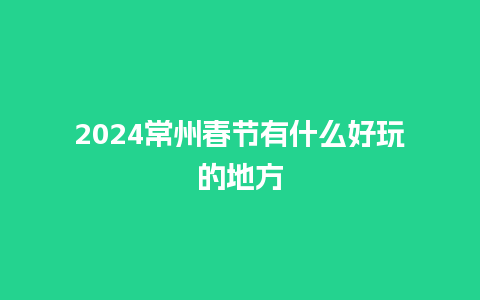 2024常州春节有什么好玩的地方